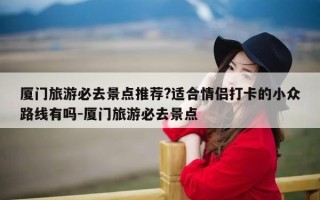 厦门旅游必去景点推荐?适合情侣打卡的小众路线有吗-厦门旅游必去景点