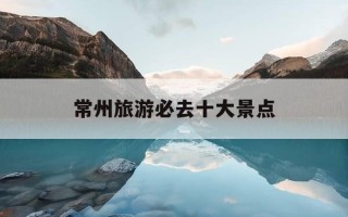 常州旅游必去十大景点-江苏常州旅游必去十大景点