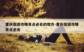 重庆旅游攻略景点必去的地方-重庆旅游攻略景点必去