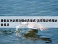 暑假北京旅游攻略必去景点-北京旅游攻略必去景点