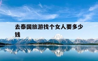 去泰国旅游找个女人要多少钱-去泰国旅游找个女人要多少钱一个月