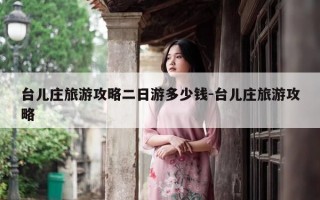 台儿庄旅游攻略二日游多少钱-台儿庄旅游攻略