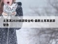 土耳其2020旅游安全吗-最新土耳其旅游警告