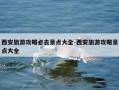 西安旅游攻略必去景点大全-西安旅游攻略景点大全