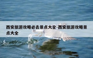 西安旅游攻略必去景点大全-西安旅游攻略景点大全