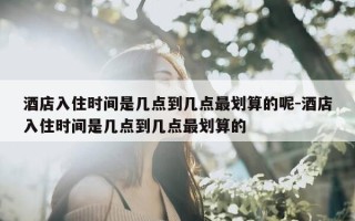 酒店入住时间是几点到几点最划算的呢-酒店入住时间是几点到几点最划算的