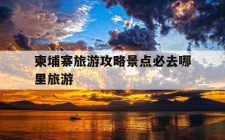 柬埔寨旅游攻略景点必去哪里旅游-柬埔寨的旅游景点有哪些好玩的