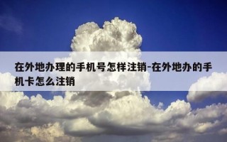 在外地办理的手机号怎样注销-在外地办的手机卡怎么注销