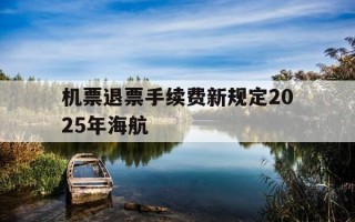 机票退票手续费新规定2025年海航-海航退票费率