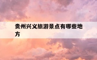 贵州兴义旅游景点有哪些地方-贵州兴义旅游景点有哪些地方好玩的