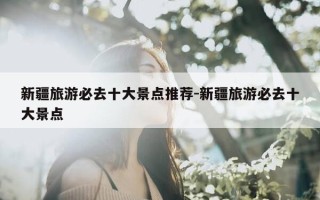 新疆旅游必去十大景点推荐-新疆旅游必去十大景点