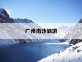 广州南沙旅游-广州南沙旅游必去十大景点排名
