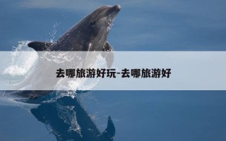 去哪旅游好玩-去哪旅游好