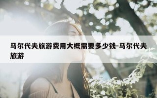 马尔代夫旅游费用大概需要多少钱-马尔代夫旅游