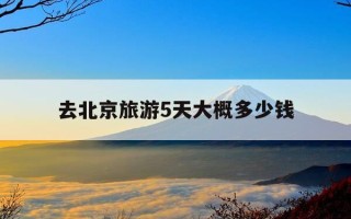 去北京旅游5天大概多少钱-去北京旅游5天要花多少钱加车费