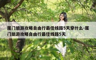 厦门旅游攻略自由行最佳线路5天穿什么-厦门旅游攻略自由行最佳线路5天