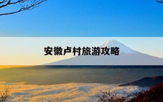 安徽卢村旅游攻略-安徽卢村旅游攻略大全