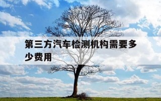 第三方汽车检测机构需要多少费用-第三方汽车检测归哪个部门管