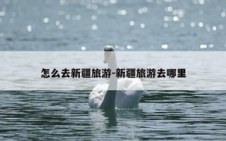 怎么去新疆旅游-新疆旅游去哪里
