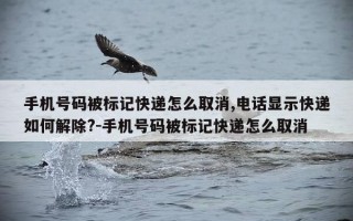 手机号码被标记快递怎么取消,电话显示快递如何解除?-手机号码被标记快递怎么取消