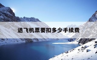 退飞机票要扣多少手续费-提前一个星期退飞机票要扣多少手续费