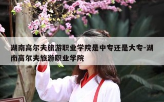 湖南高尔夫旅游职业学院是中专还是大专-湖南高尔夫旅游职业学院