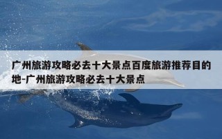 广州旅游攻略必去十大景点百度旅游推荐目的地-广州旅游攻略必去十大景点