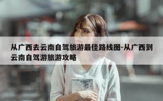 从广西去云南自驾旅游最佳路线图-从广西到云南自驾游旅游攻略