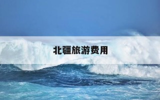 北疆旅游费用-北疆旅游必去十大景点推荐
