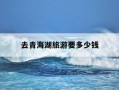 去青海湖旅游要多少钱-去青海湖旅游要多少钱一个人