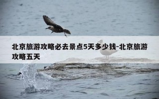 北京旅游攻略必去景点5天多少钱-北京旅游攻略五天