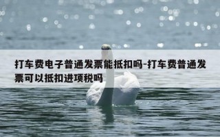 打车费电子普通发票能抵扣吗-打车费普通发票可以抵扣进项税吗