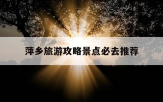 萍乡旅游攻略景点必去推荐-江西萍乡旅游攻略景点必去
