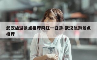 武汉旅游景点推荐网红一日游-武汉旅游景点推荐