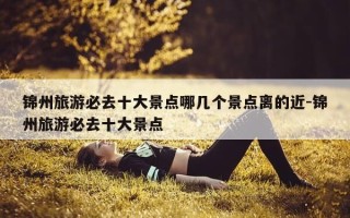 锦州旅游必去十大景点哪几个景点离的近-锦州旅游必去十大景点