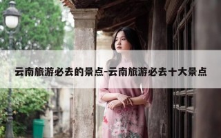 云南旅游必去的景点-云南旅游必去十大景点