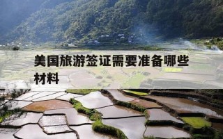 美国旅游签证需要准备哪些材料-美国旅游签证需要准备哪些材料和费用