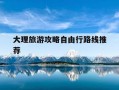 大理旅游攻略自由行路线推荐-大理旅游攻略必去景点2021