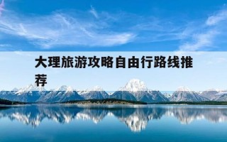 大理旅游攻略自由行路线推荐-大理旅游攻略必去景点2021