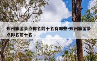 郑州旅游景点排名前十名有哪些-郑州旅游景点排名前十名