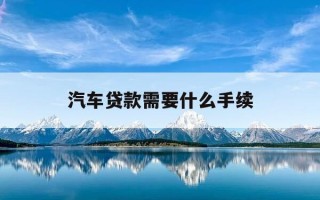 汽车贷款需要什么手续-汽车贷款需要准备什么材料