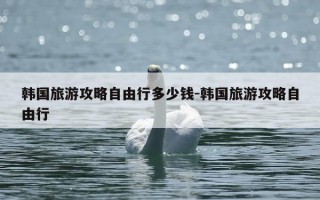 韩国旅游攻略自由行多少钱-韩国旅游攻略自由行