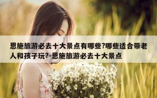 恩施旅游必去十大景点有哪些?哪些适合带老人和孩子玩?-恩施旅游必去十大景点