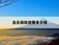 去云南旅游要多少钱-一家四口去云南旅游要多少钱