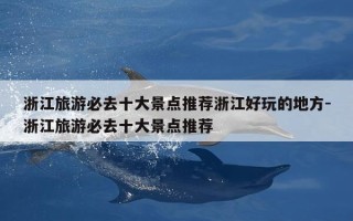 浙江旅游必去十大景点推荐浙江好玩的地方-浙江旅游必去十大景点推荐