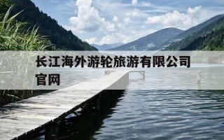 长江海外游轮旅游有限公司官网-长江三峡游轮官网预订