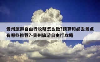 贵州旅游自由行攻略怎么做?预算和必去景点有哪些推荐?-贵州旅游自由行攻略