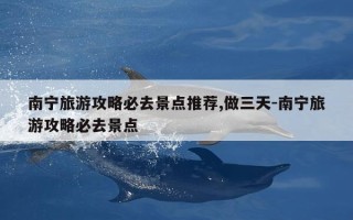 南宁旅游攻略必去景点推荐,做三天-南宁旅游攻略必去景点