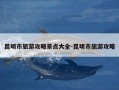 昆明市旅游攻略景点大全-昆明市旅游攻略
