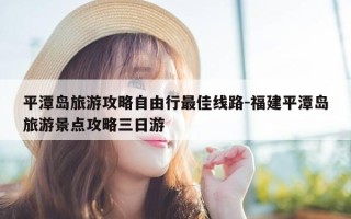 平潭岛旅游攻略自由行最佳线路-福建平潭岛旅游景点攻略三日游